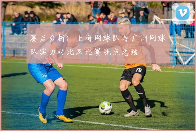 赛后分析：上海网球队与广州网球队实力对比及比赛亮点总结