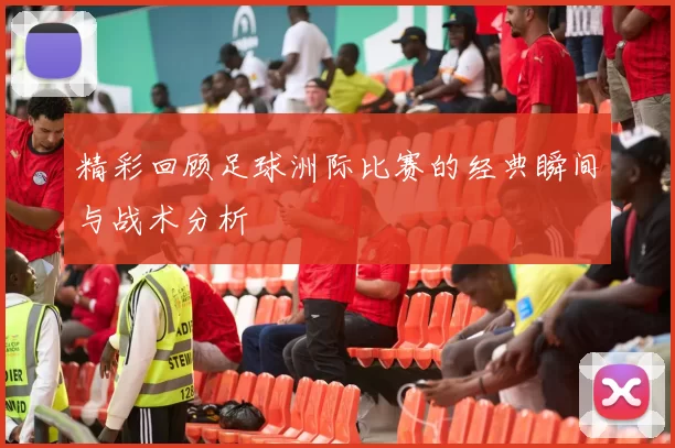 精彩回顾足球洲际比赛的经典瞬间与战术分析