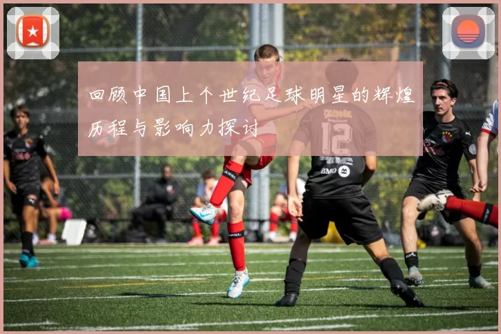 回顾中国上个世纪足球明星的辉煌历程与影响力探讨