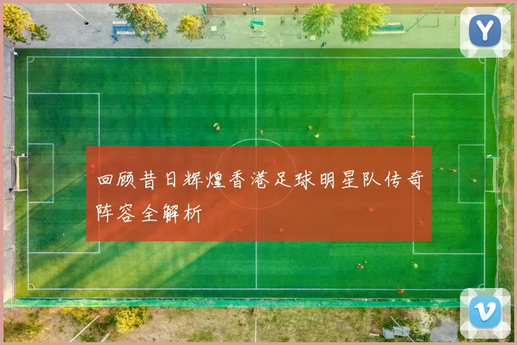 回顾昔日辉煌香港足球明星队传奇阵容全解析