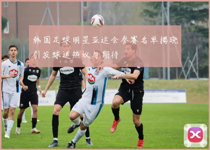 韩国足球明星亚运会参赛名单揭晓引发球迷热议与期待