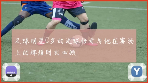 足球明星C罗的进球传奇与他在赛场上的辉煌时刻回顾