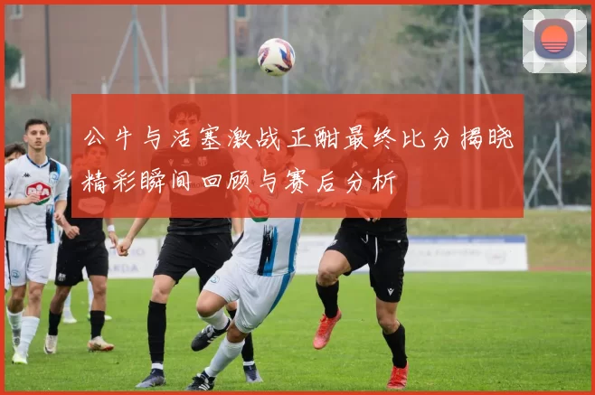 公牛与活塞激战正酣最终比分揭晓精彩瞬间回顾与赛后分析