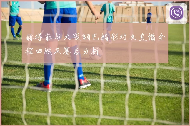赫塔菲与大阪钢巴精彩对决直播全程回顾及赛后分析