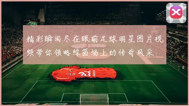 精彩瞬间尽在眼前足球明星图片视频带你领略绿茵场上的传奇风采