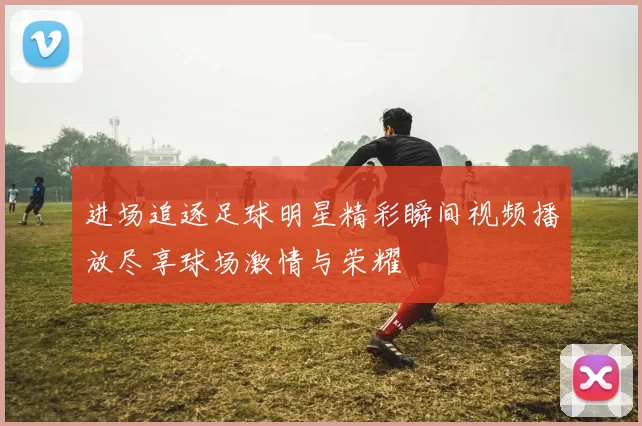 进场追逐足球明星精彩瞬间视频播放尽享球场激情与荣耀