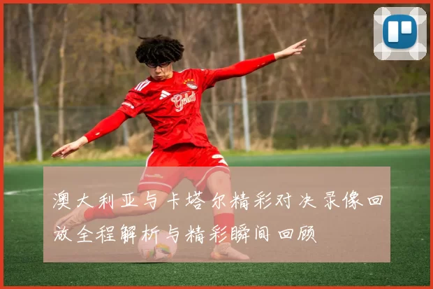 澳大利亚与卡塔尔精彩对决录像回放全程解析与精彩瞬间回顾