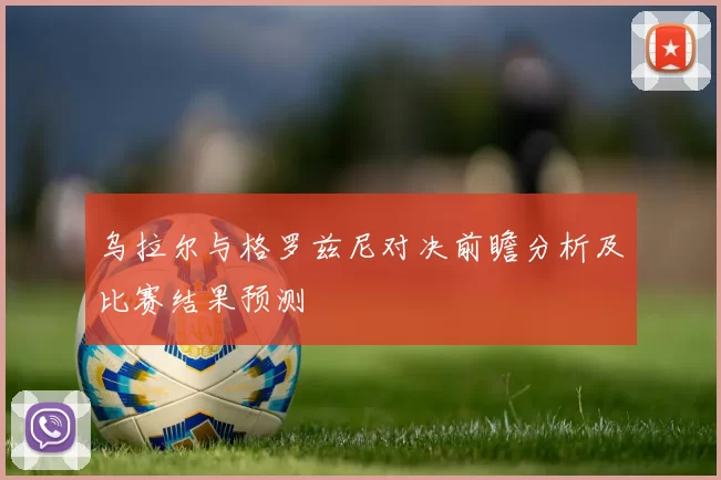 乌拉尔与格罗兹尼对决前瞻分析及比赛结果预测