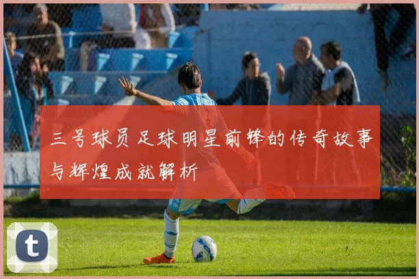 三号球员足球明星前锋的传奇故事与辉煌成就解析