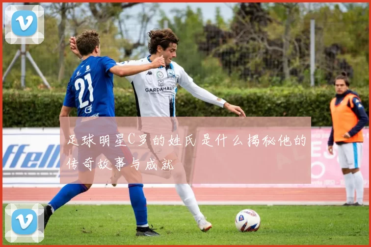 足球明星C罗的姓氏是什么揭秘他的传奇故事与成就