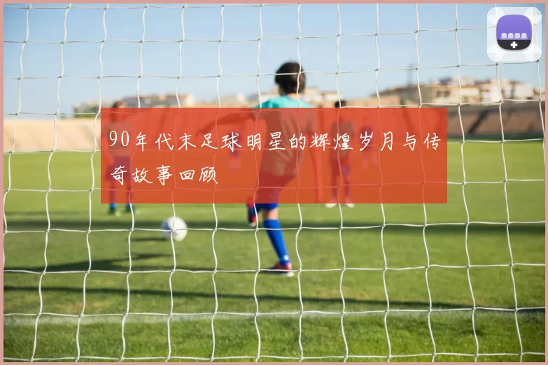 90年代末足球明星的辉煌岁月与传奇故事回顾
