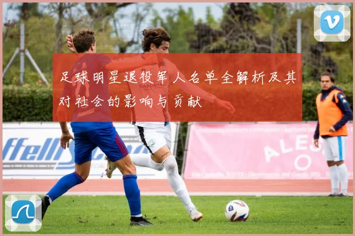 足球明星退役军人名单全解析及其对社会的影响与贡献