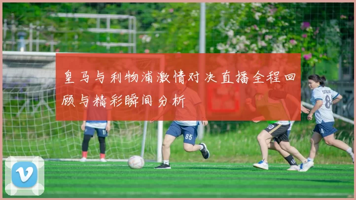 皇马与利物浦激情对决直播全程回顾与精彩瞬间分析