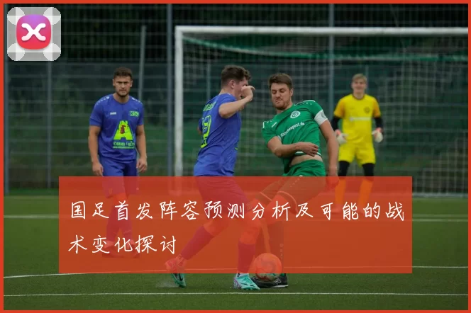 国足首发阵容预测分析及可能的战术变化探讨