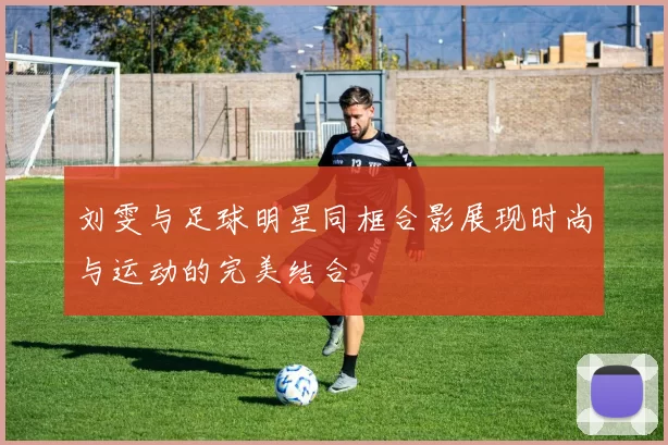 刘雯与足球明星同框合影展现时尚与运动的完美结合