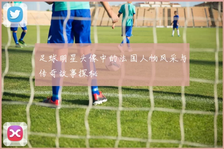 足球明星头像中的法国人物风采与传奇故事探秘
