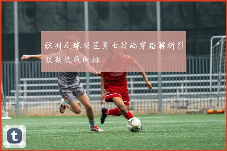 欧洲足球明星男士时尚穿搭解析引领潮流风向标