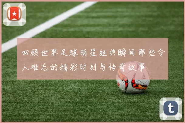 回顾世界足球明星经典瞬间那些令人难忘的精彩时刻与传奇故事