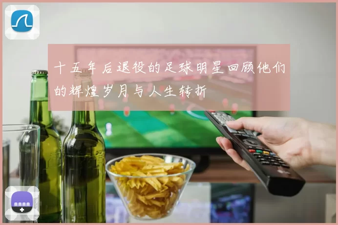 十五年后退役的足球明星回顾他们的辉煌岁月与人生转折