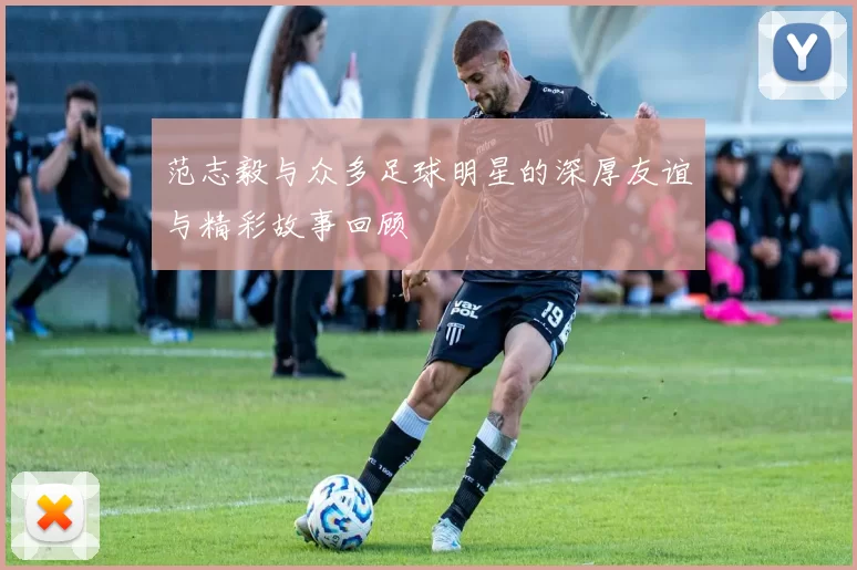 范志毅与众多足球明星的深厚友谊与精彩故事回顾