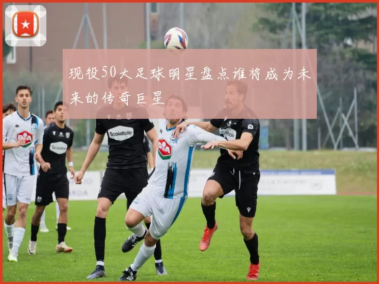 现役50大足球明星盘点谁将成为未来的传奇巨星