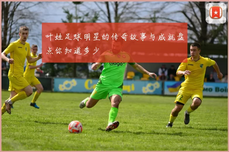 叶姓足球明星的传奇故事与成就盘点你知道多少