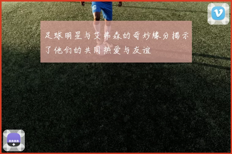 足球明星与艾弗森的奇妙缘分揭示了他们的共同热爱与友谊