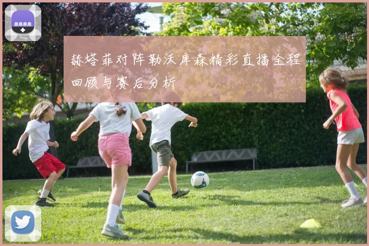 赫塔菲对阵勒沃库森精彩直播全程回顾与赛后分析