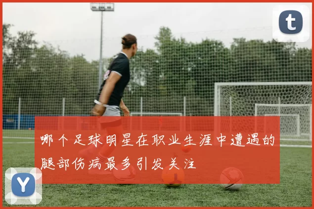 哪个足球明星在职业生涯中遭遇的腿部伤病最多引发关注