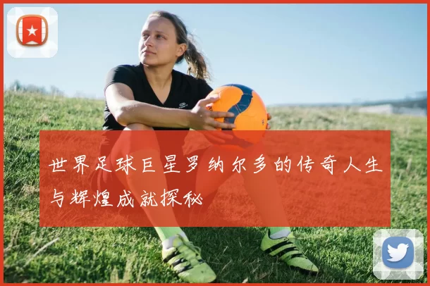 世界足球巨星罗纳尔多的传奇人生与辉煌成就探秘
