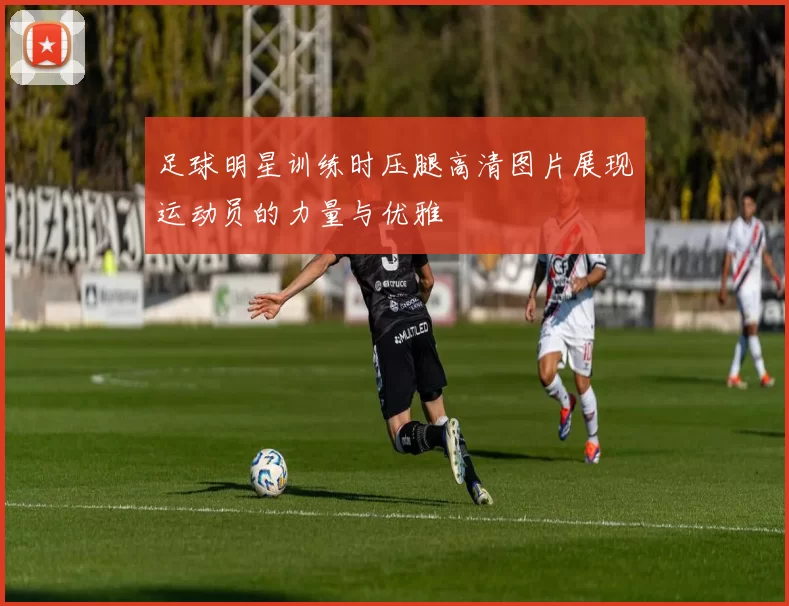足球明星训练时压腿高清图片展现运动员的力量与优雅