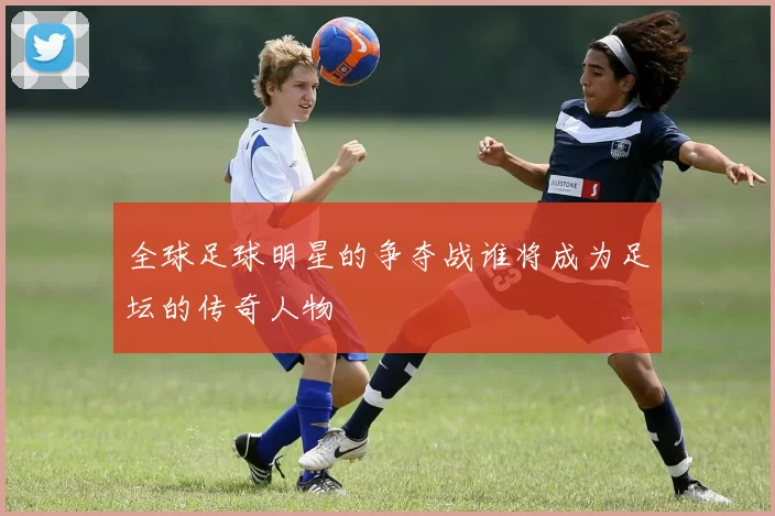 全球足球明星的争夺战谁将成为足坛的传奇人物