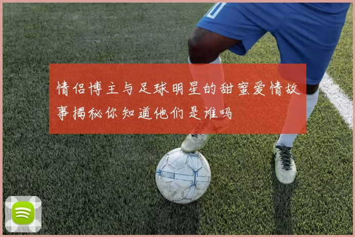 情侣博主与足球明星的甜蜜爱情故事揭秘你知道他们是谁吗