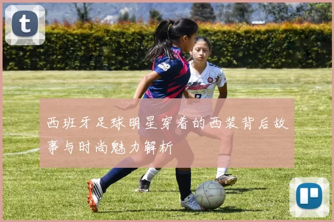 西班牙足球明星穿着的西装背后故事与时尚魅力解析