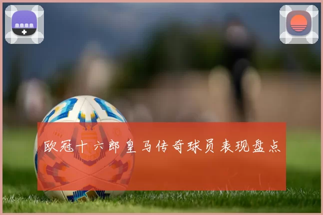 欧冠十六郎皇马传奇球员表现盘点