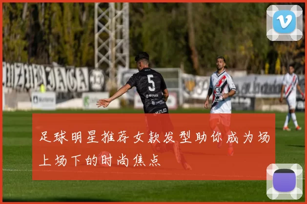 足球明星推荐女款发型助你成为场上场下的时尚焦点