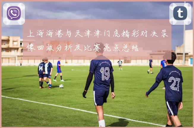 上海海港与天津津门虎精彩对决录像回放分析及比赛亮点总结