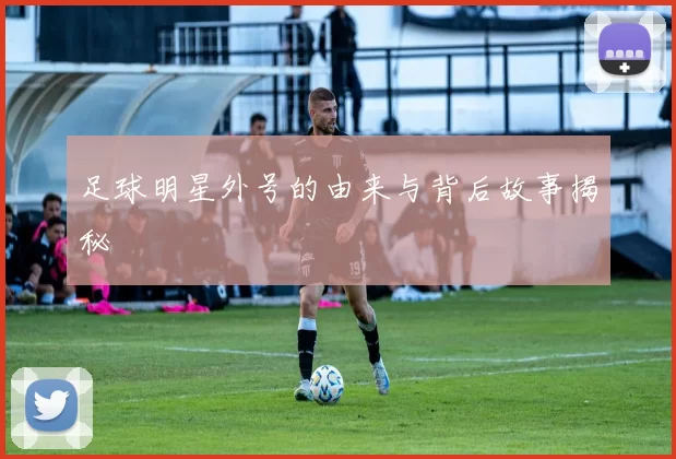 足球明星外号的由来与背后故事揭秘