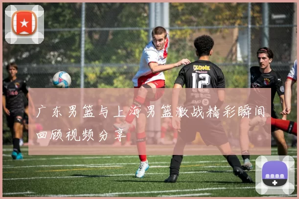 广东男篮与上海男篮激战精彩瞬间回顾视频分享