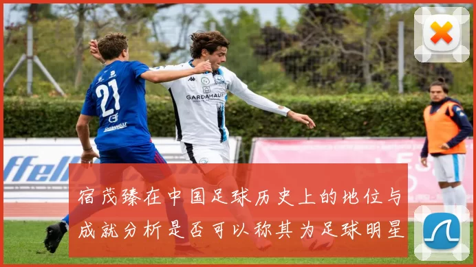 宿茂臻在中国足球历史上的地位与成就分析是否可以称其为足球明星