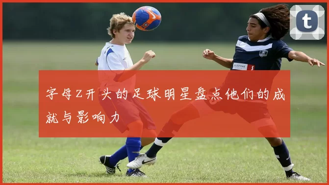 字母z开头的足球明星盘点他们的成就与影响力