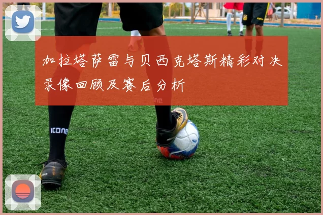 加拉塔萨雷与贝西克塔斯精彩对决录像回顾及赛后分析