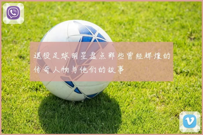 退役足球明星盘点那些曾经辉煌的传奇人物与他们的故事