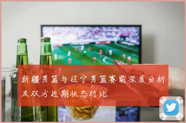 新疆男篮与辽宁男篮赛前深度分析及双方近期状态对比