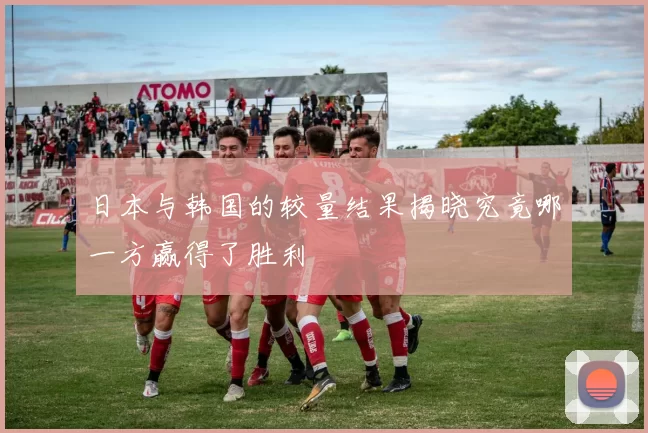 日本与韩国的较量结果揭晓究竟哪一方赢得了胜利