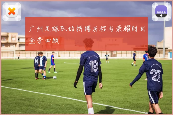 广州足球队的拼搏历程与荣耀时刻全景回顾