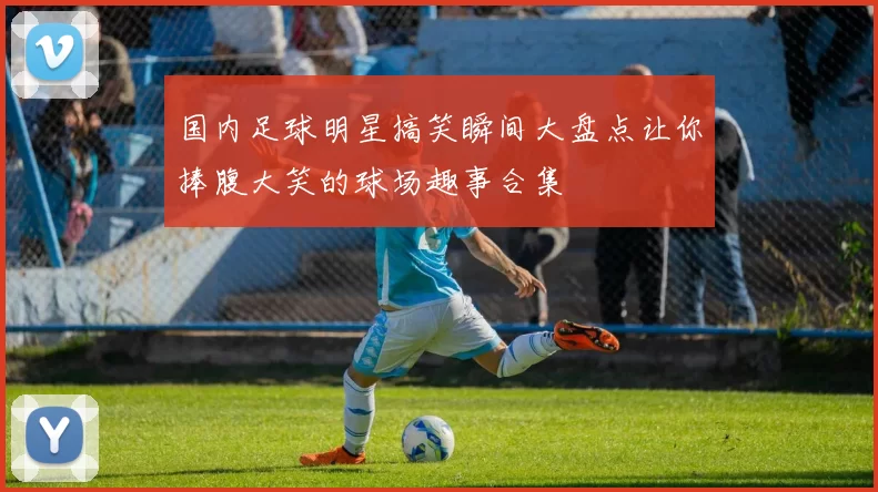 国内足球明星搞笑瞬间大盘点让你捧腹大笑的球场趣事合集