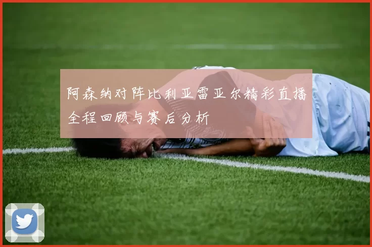 阿森纳对阵比利亚雷亚尔精彩直播全程回顾与赛后分析