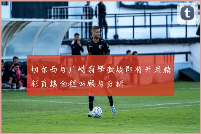 切尔西与川崎前锋激战即将开启精彩直播全程回顾与分析