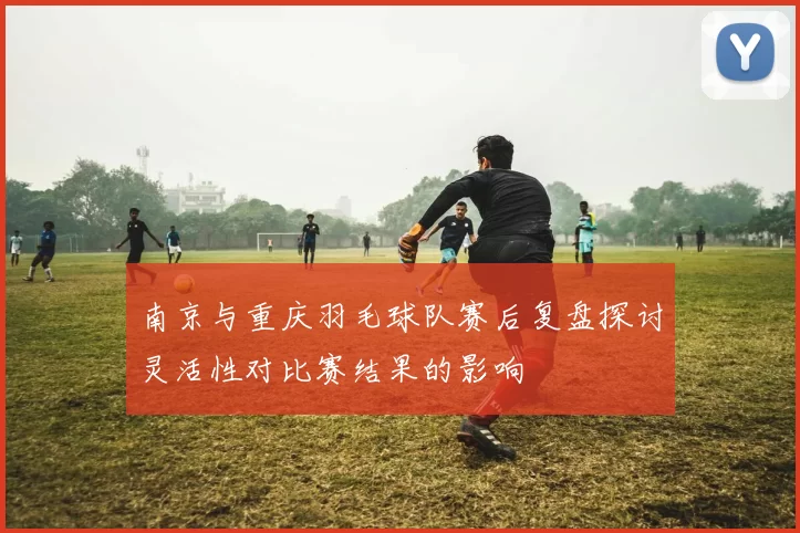 南京与重庆羽毛球队赛后复盘探讨灵活性对比赛结果的影响